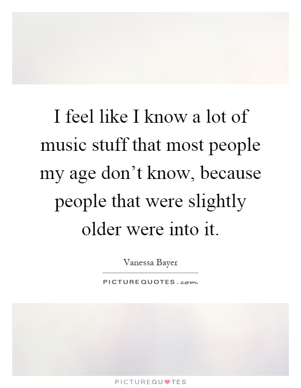 I feel like I know a lot of music stuff that most people my age don't know, because people that were slightly older were into it Picture Quote #1