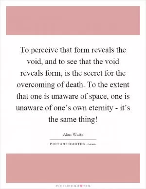To perceive that form reveals the void, and to see that the void reveals form, is the secret for the overcoming of death. To the extent that one is unaware of space, one is unaware of one’s own eternity - it’s the same thing! Picture Quote #1