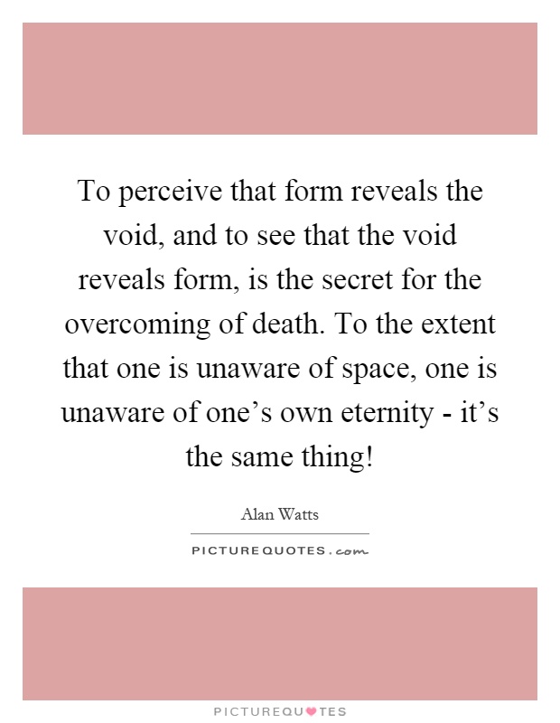 To perceive that form reveals the void, and to see that the void reveals form, is the secret for the overcoming of death. To the extent that one is unaware of space, one is unaware of one's own eternity - it's the same thing! Picture Quote #1