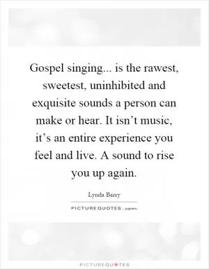 Gospel singing... is the rawest, sweetest, uninhibited and exquisite sounds a person can make or hear. It isn’t music, it’s an entire experience you feel and live. A sound to rise you up again Picture Quote #1