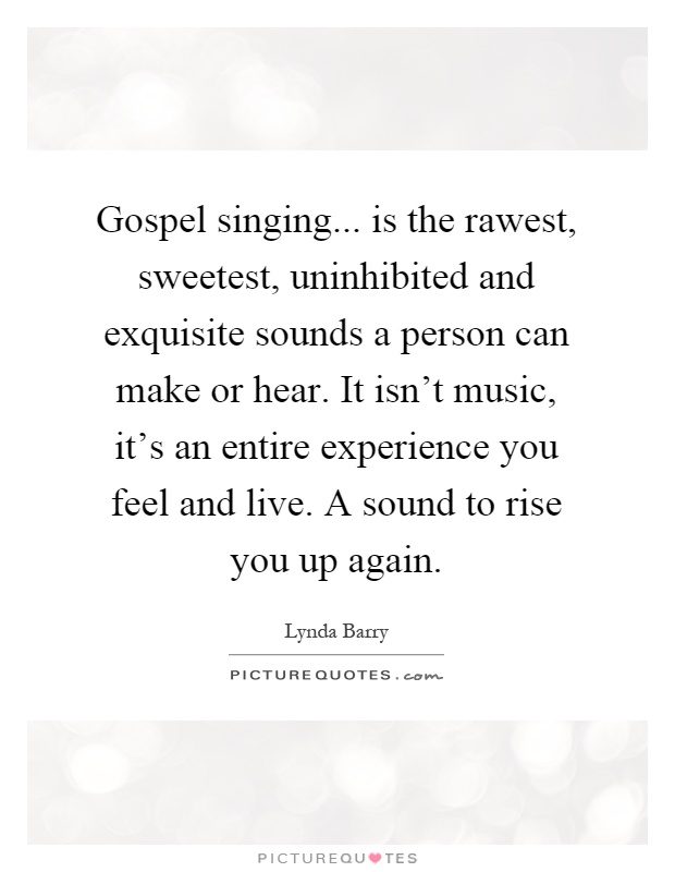 Gospel singing... is the rawest, sweetest, uninhibited and exquisite sounds a person can make or hear. It isn't music, it's an entire experience you feel and live. A sound to rise you up again Picture Quote #1