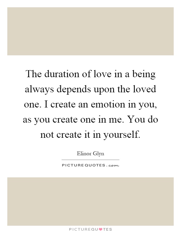 The duration of love in a being always depends upon the loved one. I create an emotion in you, as you create one in me. You do not create it in yourself Picture Quote #1