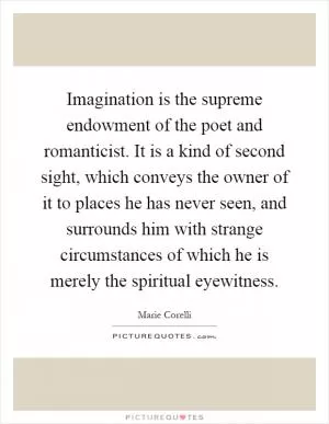 Imagination is the supreme endowment of the poet and romanticist. It is a kind of second sight, which conveys the owner of it to places he has never seen, and surrounds him with strange circumstances of which he is merely the spiritual eyewitness Picture Quote #1