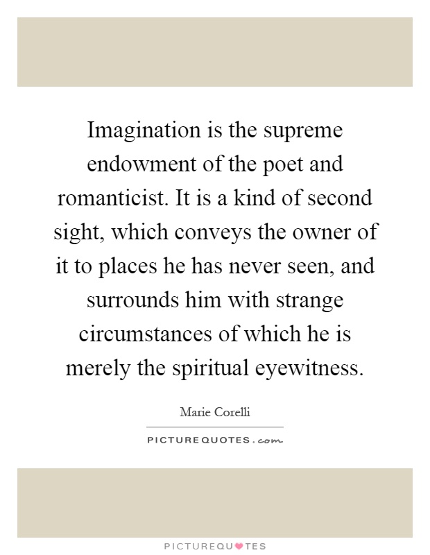 Imagination is the supreme endowment of the poet and romanticist. It is a kind of second sight, which conveys the owner of it to places he has never seen, and surrounds him with strange circumstances of which he is merely the spiritual eyewitness Picture Quote #1