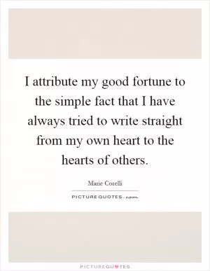 I attribute my good fortune to the simple fact that I have always tried to write straight from my own heart to the hearts of others Picture Quote #1
