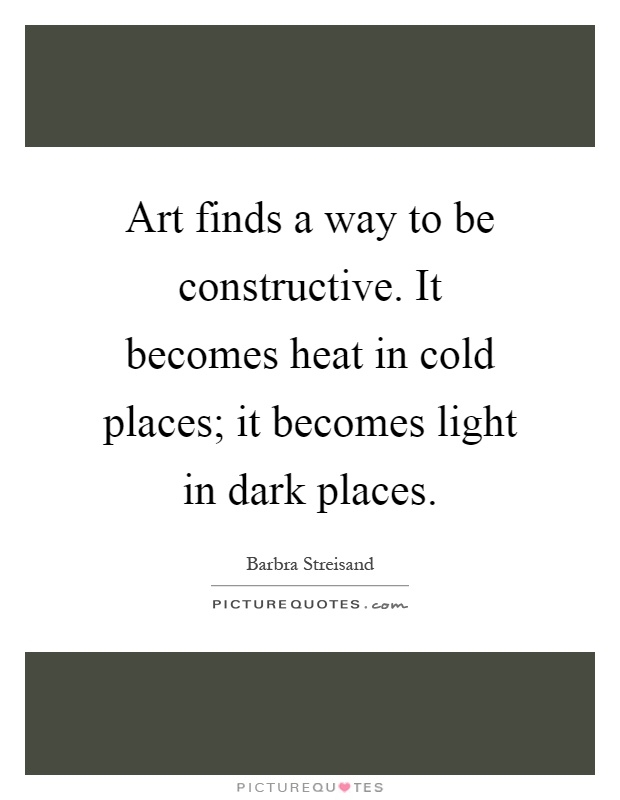 Art finds a way to be constructive. It becomes heat in cold places; it becomes light in dark places Picture Quote #1