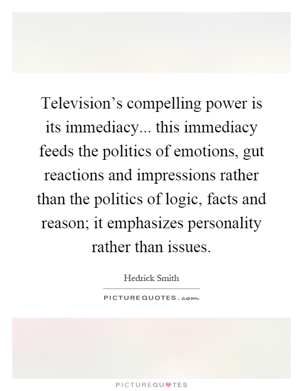 Television's compelling power is its immediacy... this immediacy feeds the politics of emotions, gut reactions and impressions rather than the politics of logic, facts and reason; it emphasizes personality rather than issues Picture Quote #1