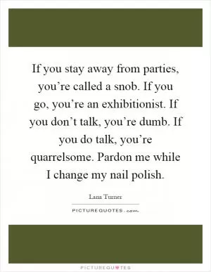 If you stay away from parties, you’re called a snob. If you go, you’re an exhibitionist. If you don’t talk, you’re dumb. If you do talk, you’re quarrelsome. Pardon me while I change my nail polish Picture Quote #1