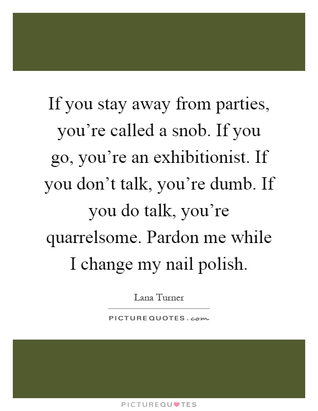 If you stay away from parties, you're called a snob. If you go, you're an exhibitionist. If you don't talk, you're dumb. If you do talk, you're quarrelsome. Pardon me while I change my nail polish Picture Quote #1