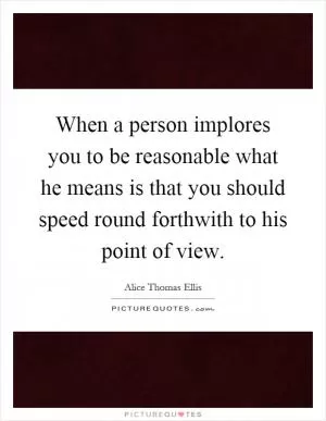 When a person implores you to be reasonable what he means is that you should speed round forthwith to his point of view Picture Quote #1