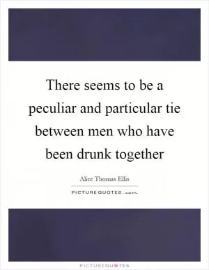 There seems to be a peculiar and particular tie between men who have been drunk together Picture Quote #1