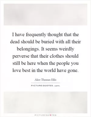 I have frequently thought that the dead should be buried with all their belongings. It seems weirdly perverse that their clothes should still be here when the people you love best in the world have gone Picture Quote #1