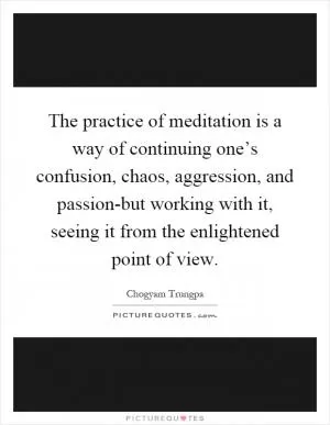 The practice of meditation is a way of continuing one’s confusion, chaos, aggression, and passion-but working with it, seeing it from the enlightened point of view Picture Quote #1