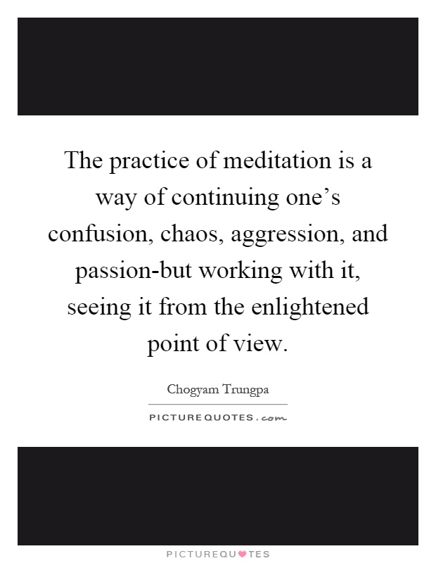 The practice of meditation is a way of continuing one's confusion, chaos, aggression, and passion-but working with it, seeing it from the enlightened point of view Picture Quote #1