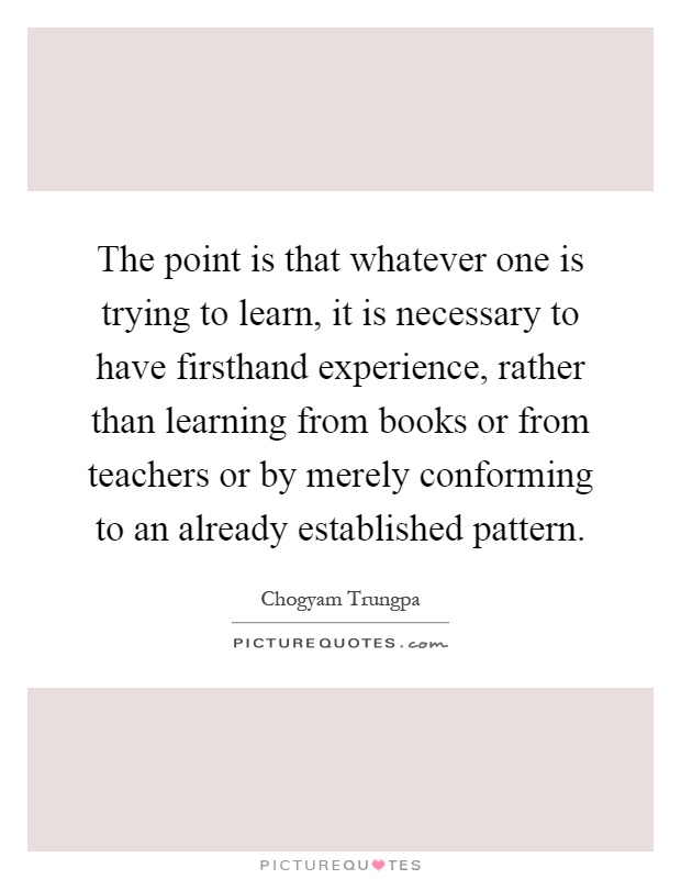 The point is that whatever one is trying to learn, it is necessary to have firsthand experience, rather than learning from books or from teachers or by merely conforming to an already established pattern Picture Quote #1