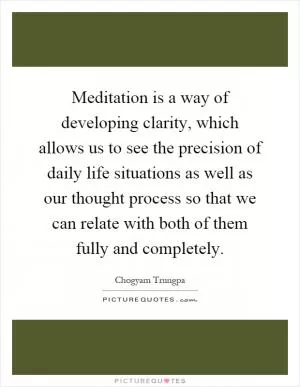 Meditation is a way of developing clarity, which allows us to see the precision of daily life situations as well as our thought process so that we can relate with both of them fully and completely Picture Quote #1
