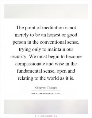 The point of meditation is not merely to be an honest or good person in the conventional sense, trying only to maintain our security. We must begin to become compassionate and wise in the fundamental sense, open and relating to the world as it is Picture Quote #1