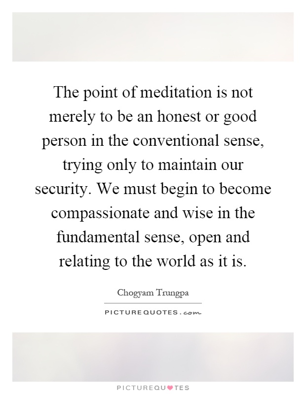 The point of meditation is not merely to be an honest or good person in the conventional sense, trying only to maintain our security. We must begin to become compassionate and wise in the fundamental sense, open and relating to the world as it is Picture Quote #1
