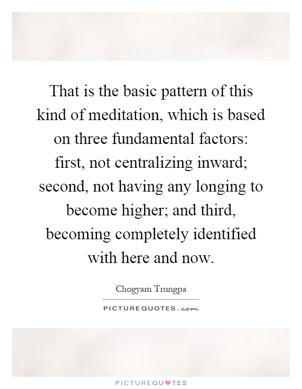 That is the basic pattern of this kind of meditation, which is based on three fundamental factors: first, not centralizing inward; second, not having any longing to become higher; and third, becoming completely identified with here and now Picture Quote #1