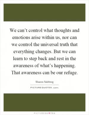 We can’t control what thoughts and emotions arise within us, nor can we control the universal truth that everything changes. But we can learn to step back and rest in the awareness of what’s happening. That awareness can be our refuge Picture Quote #1