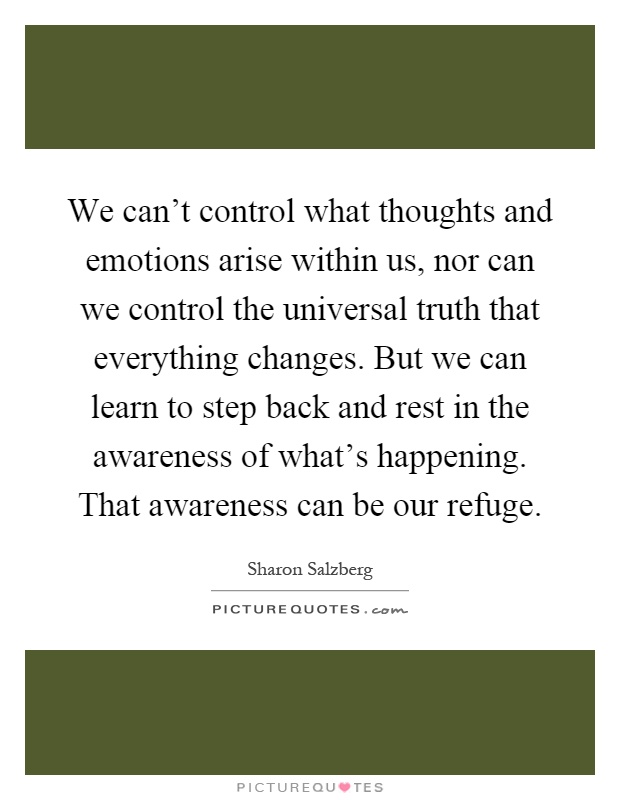We can't control what thoughts and emotions arise within us, nor can we control the universal truth that everything changes. But we can learn to step back and rest in the awareness of what's happening. That awareness can be our refuge Picture Quote #1