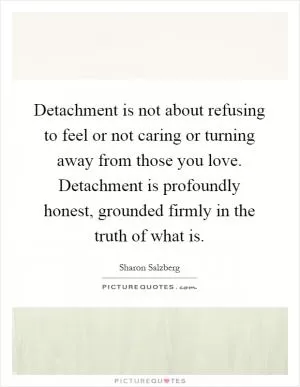 Detachment is not about refusing to feel or not caring or turning away from those you love. Detachment is profoundly honest, grounded firmly in the truth of what is Picture Quote #1