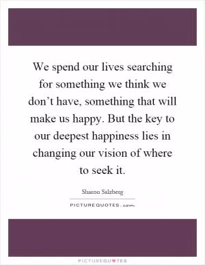 We spend our lives searching for something we think we don’t have, something that will make us happy. But the key to our deepest happiness lies in changing our vision of where to seek it Picture Quote #1