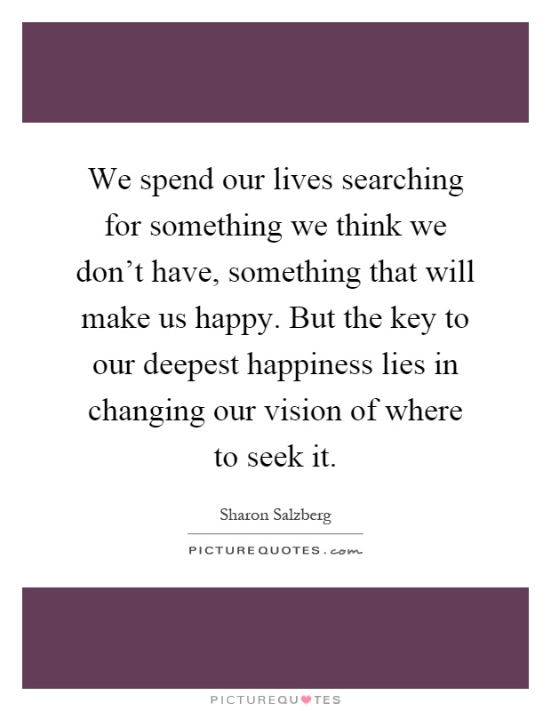 We spend our lives searching for something we think we don't have, something that will make us happy. But the key to our deepest happiness lies in changing our vision of where to seek it Picture Quote #1