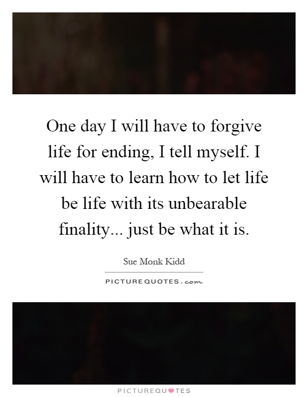 One day I will have to forgive life for ending, I tell myself. I will have to learn how to let life be life with its unbearable finality... just be what it is Picture Quote #1