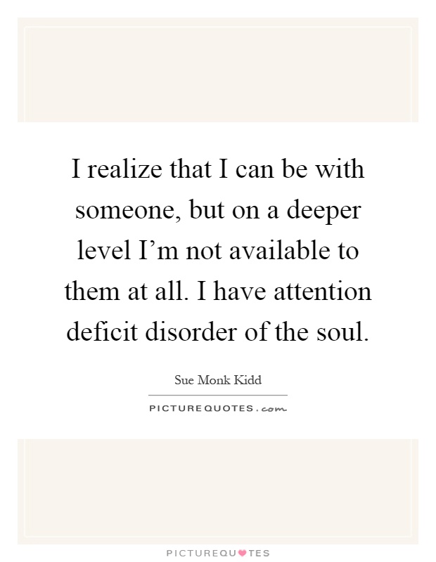 I realize that I can be with someone, but on a deeper level I'm not available to them at all. I have attention deficit disorder of the soul Picture Quote #1