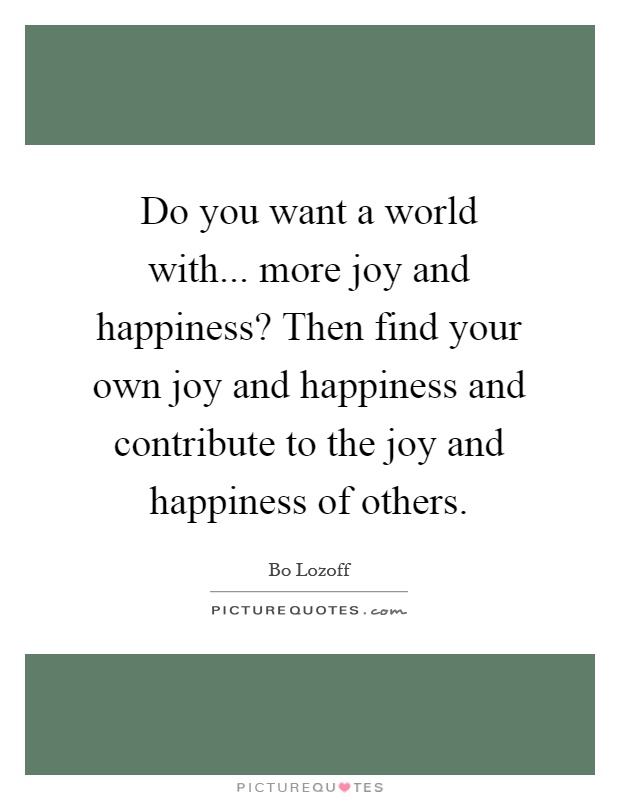 Do you want a world with... more joy and happiness? Then find your own joy and happiness and contribute to the joy and happiness of others Picture Quote #1