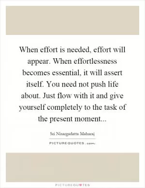 When effort is needed, effort will appear. When effortlessness becomes essential, it will assert itself. You need not push life about. Just flow with it and give yourself completely to the task of the present moment Picture Quote #1