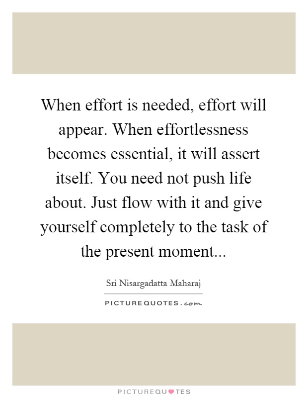 When effort is needed, effort will appear. When effortlessness becomes essential, it will assert itself. You need not push life about. Just flow with it and give yourself completely to the task of the present moment Picture Quote #1