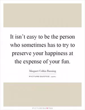 It isn’t easy to be the person who sometimes has to try to preserve your happiness at the expense of your fun Picture Quote #1