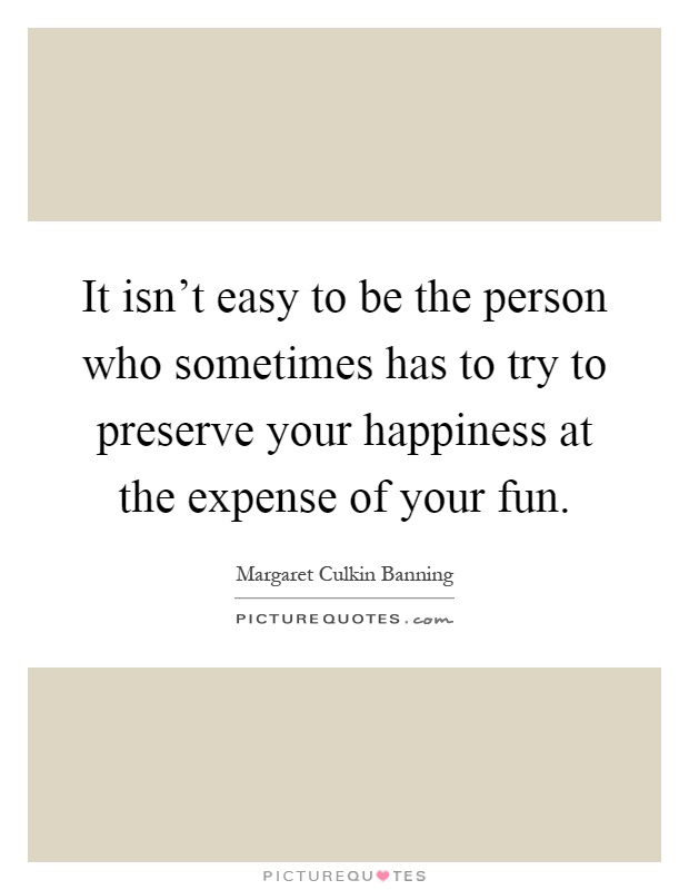 It isn't easy to be the person who sometimes has to try to preserve your happiness at the expense of your fun Picture Quote #1