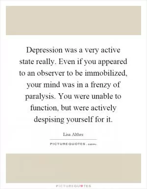 Depression was a very active state really. Even if you appeared to an observer to be immobilized, your mind was in a frenzy of paralysis. You were unable to function, but were actively despising yourself for it Picture Quote #1