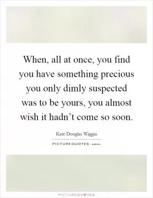 When, all at once, you find you have something precious you only dimly suspected was to be yours, you almost wish it hadn’t come so soon Picture Quote #1
