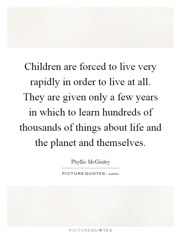 Children are forced to live very rapidly in order to live at all. They are given only a few years in which to learn hundreds of thousands of things about life and the planet and themselves Picture Quote #1