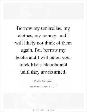 Borrow my umbrellas, my clothes, my money, and I will likely not think of them again. But borrow my books and I will be on your track like a bloodhound until they are returned Picture Quote #1