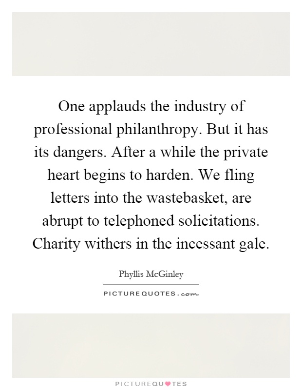 One applauds the industry of professional philanthropy. But it has its dangers. After a while the private heart begins to harden. We fling letters into the wastebasket, are abrupt to telephoned solicitations. Charity withers in the incessant gale Picture Quote #1