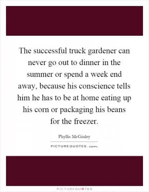 The successful truck gardener can never go out to dinner in the summer or spend a week end away, because his conscience tells him he has to be at home eating up his corn or packaging his beans for the freezer Picture Quote #1