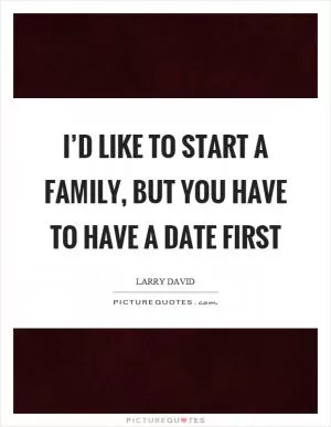 I’d like to start a family, but you have to have a date first Picture Quote #1