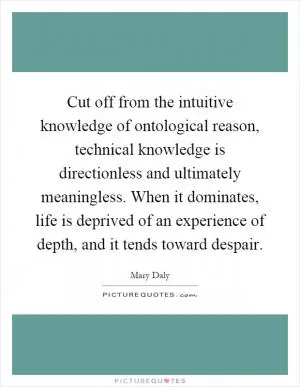 Cut off from the intuitive knowledge of ontological reason, technical knowledge is directionless and ultimately meaningless. When it dominates, life is deprived of an experience of depth, and it tends toward despair Picture Quote #1