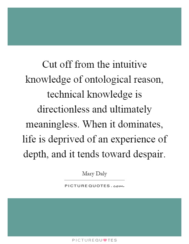 Cut off from the intuitive knowledge of ontological reason, technical knowledge is directionless and ultimately meaningless. When it dominates, life is deprived of an experience of depth, and it tends toward despair Picture Quote #1