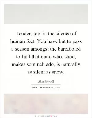 Tender, too, is the silence of human feet. You have but to pass a season amongst the barefooted to find that man, who, shod, makes so much ado, is naturally as silent as snow Picture Quote #1