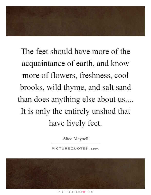 The feet should have more of the acquaintance of earth, and know more of flowers, freshness, cool brooks, wild thyme, and salt sand than does anything else about us.... It is only the entirely unshod that have lively feet Picture Quote #1