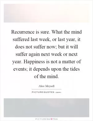 Recurrence is sure. What the mind suffered last week, or last year, it does not suffer now; but it will suffer again next week or next year. Happiness is not a matter of events; it depends upon the tides of the mind Picture Quote #1