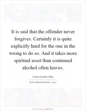 It is said that the offender never forgives. Certainly it is quite explicitly hard for the one in the wrong to do so. And it takes more spiritual asset than continued alcohol often leaves Picture Quote #1