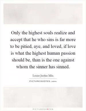 Only the highest souls realize and accept that he who sins is far more to be pitied, aye, and loved, if love is what the highest human passion should be, than is the one against whom the sinner has sinned Picture Quote #1