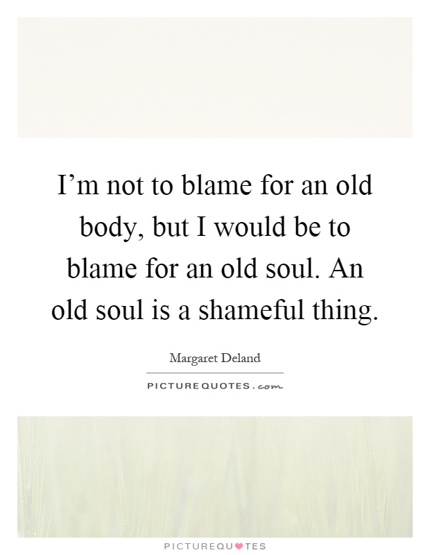 I'm not to blame for an old body, but I would be to blame for an old soul. An old soul is a shameful thing Picture Quote #1